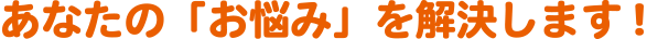 あなたの「お悩み」を解決します!